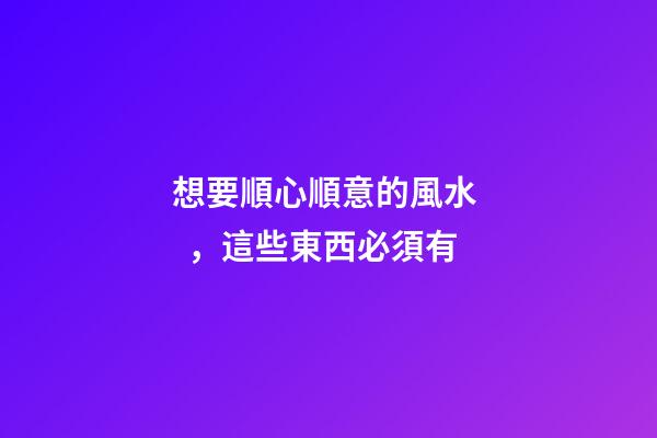 想要順心順意的風水，這些東西必須有
